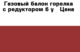 Газовый балон горелка с редуктором б.у › Цена ­ 1 000 - Курганская обл. Строительство и ремонт » Инструменты   . Курганская обл.